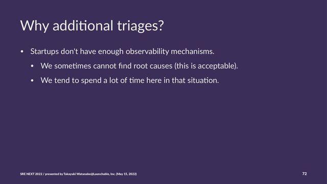 Why addi(onal triages?
• Startups don't have enough observability mechanisms.
• We some:mes cannot ﬁnd root causes (this is acceptable).
• We tend to spend a lot of :me here in that situa:on.
SRE NEXT 2022 / presented by Takayuki Watanabe@Launchable, Inc. (May 15, 2022) 72
