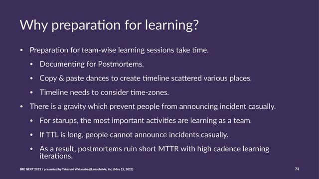 Why prepara)on for learning?
• Prepara'on for team-wise learning sessions take 'me.
• Documen'ng for Postmortems.
• Copy & paste dances to create 'meline sca=ered various places.
• Timeline needs to consider 'me-zones.
• There is a gravity which prevent people from announcing incident casually.
• For starups, the most important ac'vi'es are learning as a team.
• If TTL is long, people cannot announce incidents casually.
• As a result, postmortems ruin short MTTR with high cadence learning
itera'ons.
SRE NEXT 2022 / presented by Takayuki Watanabe@Launchable, Inc. (May 15, 2022) 73
