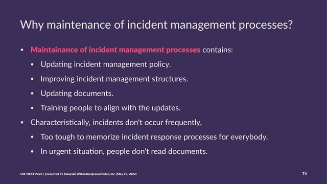 Why maintenance of incident management processes?
• Maintainance of incident management processes contains:
• Upda.ng incident management policy.
• Improving incident management structures.
• Upda.ng documents.
• Training people to align with the updates.
• Characteris.cally, incidents don't occur frequently,
• Too tough to memorize incident response processes for everybody.
• In urgent situa.on, people don't read documents.
SRE NEXT 2022 / presented by Takayuki Watanabe@Launchable, Inc. (May 15, 2022) 74
