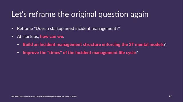 Let's reframe the original ques3on again
• Reframe "Does a startup need incident management?"
• At startups, how can we:
• Build an incident management structure enforcing the 3T mental models?
• Improve the ":mes" of the incident management life cycle?
SRE NEXT 2022 / presented by Takayuki Watanabe@Launchable, Inc. (May 15, 2022) 82
