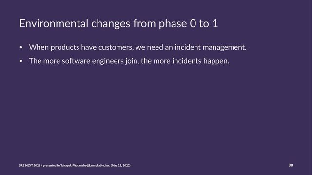 Environmental changes from phase 0 to 1
• When products have customers, we need an incident management.
• The more so8ware engineers join, the more incidents happen.
SRE NEXT 2022 / presented by Takayuki Watanabe@Launchable, Inc. (May 15, 2022) 88
