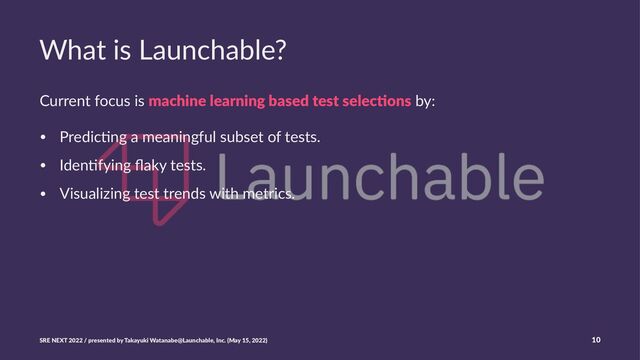 What is Launchable?
Current focus is machine learning based test selec0ons by:
• Predic(ng a meaningful subset of tests.
• Iden(fying ﬂaky tests.
• Visualizing test trends with metrics.
SRE NEXT 2022 / presented by Takayuki Watanabe@Launchable, Inc. (May 15, 2022) 10
