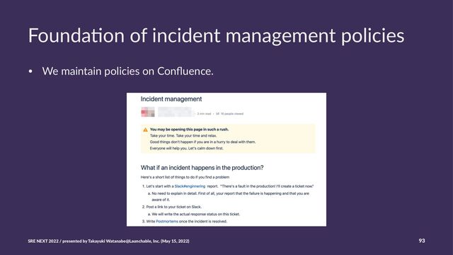 Founda'on of incident management policies
• We maintain policies on Conﬂuence.
SRE NEXT 2022 / presented by Takayuki Watanabe@Launchable, Inc. (May 15, 2022) 93
