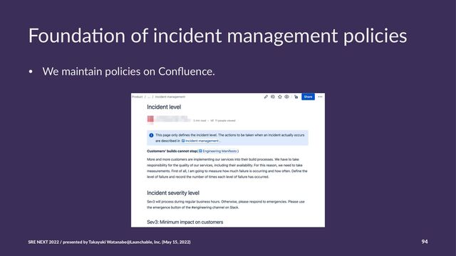 Founda'on of incident management policies
• We maintain policies on Conﬂuence.
SRE NEXT 2022 / presented by Takayuki Watanabe@Launchable, Inc. (May 15, 2022) 94
