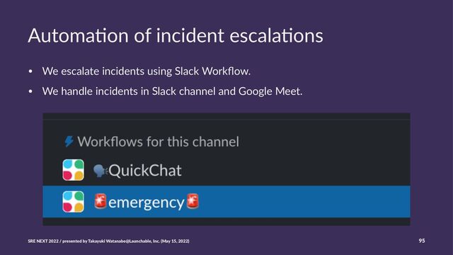 Automa'on of incident escala'ons
• We escalate incidents using Slack Workﬂow.
• We handle incidents in Slack channel and Google Meet.
SRE NEXT 2022 / presented by Takayuki Watanabe@Launchable, Inc. (May 15, 2022) 95
