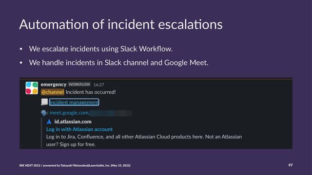 Automa'on of incident escala'ons
• We escalate incidents using Slack Workﬂow.
• We handle incidents in Slack channel and Google Meet.
SRE NEXT 2022 / presented by Takayuki Watanabe@Launchable, Inc. (May 15, 2022) 97
