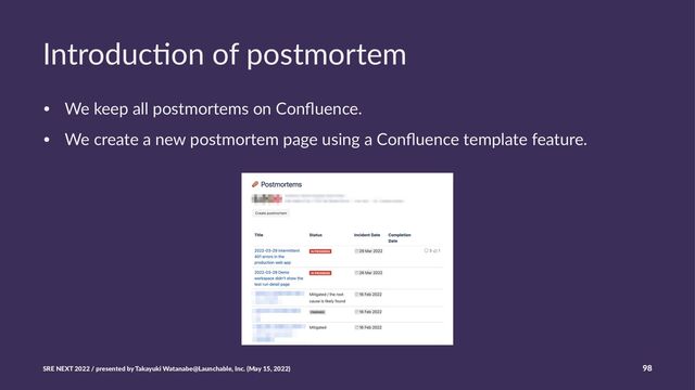 Introduc)on of postmortem
• We keep all postmortems on Conﬂuence.
• We create a new postmortem page using a Conﬂuence template feature.
SRE NEXT 2022 / presented by Takayuki Watanabe@Launchable, Inc. (May 15, 2022) 98
