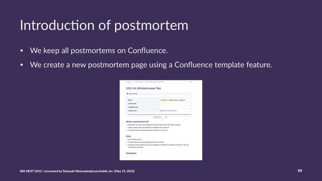 Introduc)on of postmortem
• We keep all postmortems on Conﬂuence.
• We create a new postmortem page using a Conﬂuence template feature.
SRE NEXT 2022 / presented by Takayuki Watanabe@Launchable, Inc. (May 15, 2022) 99
