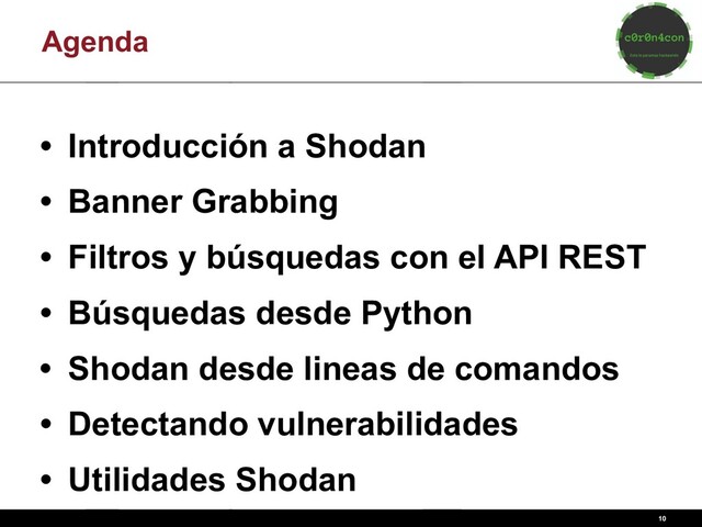 Agenda
• Introducción a Shodan
• Banner Grabbing
• Filtros y búsquedas con el API REST
• Búsquedas desde Python
• Shodan desde lineas de comandos
• Detectando vulnerabilidades
• Utilidades Shodan
10
