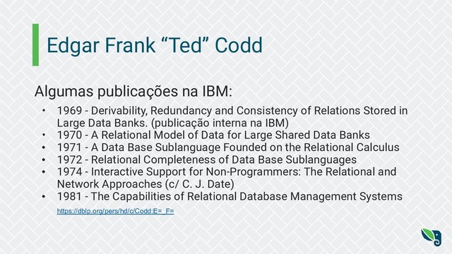 Edgar Frank “Ted” Codd
Algumas publicações na IBM:
• 1969 - Derivability, Redundancy and Consistency of Relations Stored in
Large Data Banks. (publicação interna na IBM)
• 1970 - A Relational Model of Data for Large Shared Data Banks
• 1971 - A Data Base Sublanguage Founded on the Relational Calculus
• 1972 - Relational Completeness of Data Base Sublanguages
• 1974 - Interactive Support for Non-Programmers: The Relational and
Network Approaches (c/ C. J. Date)
• 1981 - The Capabilities of Relational Database Management Systems
https://dblp.org/pers/hd/c/Codd:E=_F=
