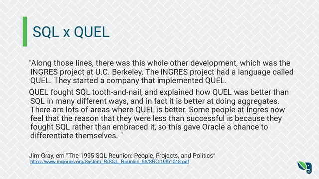 SQL x QUEL
"Along those lines, there was this whole other development, which was the
INGRES project at U.C. Berkeley. The INGRES project had a language called
QUEL. They started a company that implemented QUEL.
QUEL fought SQL tooth-and-nail, and explained how QUEL was better than
SQL in many different ways, and in fact it is better at doing aggregates.
There are lots of areas where QUEL is better. Some people at Ingres now
feel that the reason that they were less than successful is because they
fought SQL rather than embraced it, so this gave Oracle a chance to
differentiate themselves. "
Jim Gray, em “The 1995 SQL Reunion: People, Projects, and Politics”
https://www.mcjones.org/System_R/SQL_Reunion_95/SRC-1997-018.pdf
