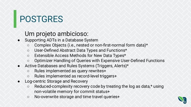 POSTGRES
Um projeto ambicioso:
● Supporting ADTs in a Database System
○ Complex Objects (i.e., nested or non-ﬁrst-normal form data)*
○ User-Deﬁned Abstract Data Types and Functions*
○ Extensible Access Methods for New Data Types*
○ Optimizer Handling of Queries with Expensive User-Deﬁned Functions
● Active Databases and Rules Systems (Triggers, Alerts)*
○ Rules implemented as query rewrites+
○ Rules implemented as record-level triggers+
● Log-centric Storage and Recovery
○ Reduced-complexity recovery code by treating the log as data,* using
non-volatile memory for commit status+
○ No-overwrite storage and time travel queries+
