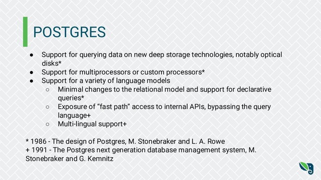POSTGRES
● Support for querying data on new deep storage technologies, notably optical
disks*
● Support for multiprocessors or custom processors*
● Support for a variety of language models
○ Minimal changes to the relational model and support for declarative
queries*
○ Exposure of “fast path” access to internal APIs, bypassing the query
language+
○ Multi-lingual support+
* 1986 - The design of Postgres, M. Stonebraker and L. A. Rowe
+ 1991 - The Postgres next generation database management system, M.
Stonebraker and G. Kemnitz
