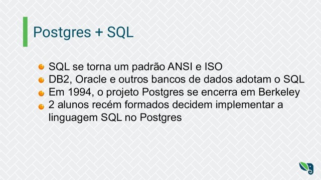 Postgres + SQL
SQL se torna um padrão ANSI e ISO
DB2, Oracle e outros bancos de dados adotam o SQL
Em 1994, o projeto Postgres se encerra em Berkeley
2 alunos recém formados decidem implementar a
linguagem SQL no Postgres
