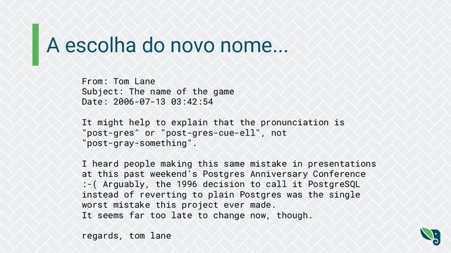 A escolha do novo nome...
From: Tom Lane
Subject: The name of the game
Date: 2006-07-13 03:42:54
It might help to explain that the pronunciation is
"post-gres" or "post-gres-cue-ell", not
"post-gray-something".
I heard people making this same mistake in presentations
at this past weekend's Postgres Anniversary Conference
:-( Arguably, the 1996 decision to call it PostgreSQL
instead of reverting to plain Postgres was the single
worst mistake this project ever made.
It seems far too late to change now, though.
regards, tom lane

