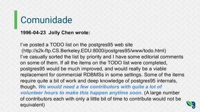 Comunidade
1996-04-23 Jolly Chen wrote:
I’ve posted a TODO list on the postgres95 web site
(http://s2k-ftp.CS.Berkeley.EDU:8000/postgres95/www/todo.html)
I’ve casually sorted the list by priority and I have some editorial comments
on some of them. If all the items on the TODO list were completed,
postgres95 would be much improved, and would really be a viable
replacement for commercial RDBMSs in some settings. Some of the items
require quite a bit of work and deep knowledge of postgres95 internals,
though. We would need a few contributors with quite a lot of
volunteer hours to make this happen anytime soon. (A large number
of contributors each with only a little bit of time to contribute would not be
equivalent)
