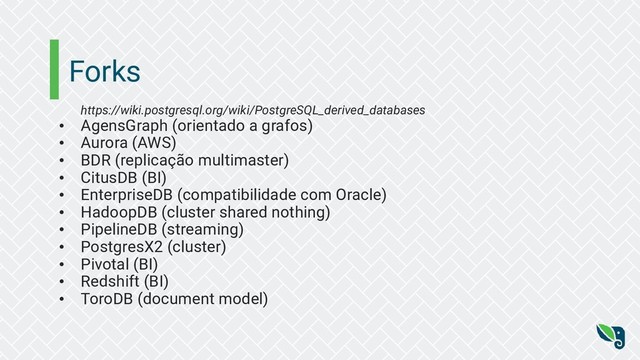 Forks
https://wiki.postgresql.org/wiki/PostgreSQL_derived_databases
• AgensGraph (orientado a grafos)
• Aurora (AWS)
• BDR (replicação multimaster)
• CitusDB (BI)
• EnterpriseDB (compatibilidade com Oracle)
• HadoopDB (cluster shared nothing)
• PipelineDB (streaming)
• PostgresX2 (cluster)
• Pivotal (BI)
• Redshift (BI)
• ToroDB (document model)
