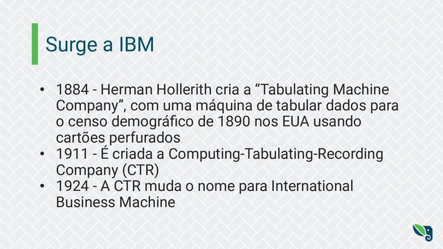 Surge a IBM
• 1884 - Herman Hollerith cria a “Tabulating Machine
Company”, com uma máquina de tabular dados para
o censo demográﬁco de 1890 nos EUA usando
cartões perfurados
• 1911 - É criada a Computing-Tabulating-Recording
Company (CTR)
• 1924 - A CTR muda o nome para International
Business Machine
