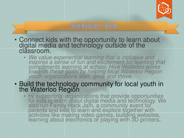 • Connect kids with the opportunity to learn about
digital media and technology outside of the
classroom.
• We value experiential learning that is inclusive and
inspires a sense of fun and excitement for learning that
compliments learning at school. Hive Waterloo works
towards these goals by helping local Waterloo Region
youth organizations start, grow and thrive.
• Build the technology community for local youth in
the Waterloo Region
• by supporting organizations that provide opportunities
for kids to learn about digital media and technology. We
also run Family Hack Jam, a community event for
parents and kids to learn and explore together with
activities like making video games, building websites,
learning about electronics or playing with 3D printers.
