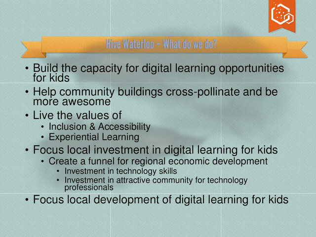 • Build the capacity for digital learning opportunities
for kids
• Help community buildings cross-pollinate and be
more awesome
• Live the values of
• Inclusion & Accessibility
• Experiential Learning
• Focus local investment in digital learning for kids
• Create a funnel for regional economic development
• Investment in technology skills
• Investment in attractive community for technology
professionals
• Focus local development of digital learning for kids
