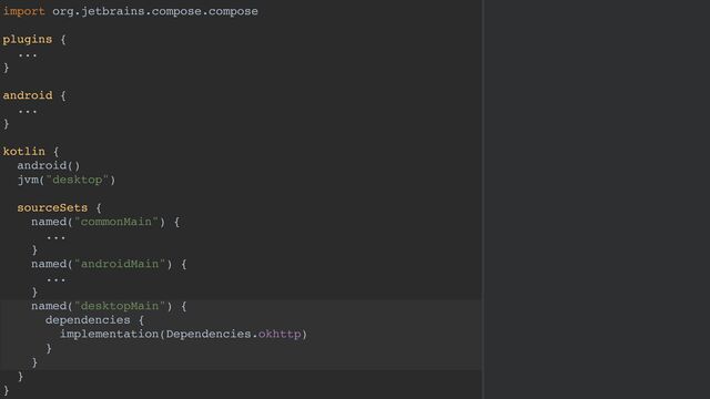 import org.jetbrains.compose.compose
plugins {
...
}
android {
...
}
kotlin {
android()
jvm("desktop")
sourceSets {
named("commonMain") {
...
}
named("androidMain") {
...
}
named("desktopMain") {
dependencies {
implementation(Dependencies.okhttp)
}
}
}
}
