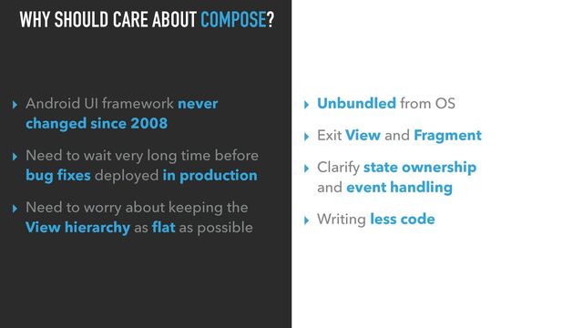 WHY SHOULD CARE ABOUT COMPOSE?
▸ Android UI framework never
changed since 2008
▸ Need to wait very long time before
bug ﬁxes deployed in production
▸ Need to worry about keeping the
View hierarchy as ﬂat as possible
▸ Unbundled from OS
▸ Exit View and Fragment
▸ Clarify state ownership
and event handling
▸ Writing less code
