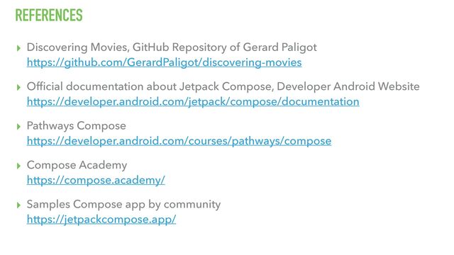 REFERENCES
▸ Discovering Movies, GitHub Repository of Gerard Paligot
https://github.com/GerardPaligot/discovering-movies
▸ Ofﬁcial documentation about Jetpack Compose, Developer Android Website
https://developer.android.com/jetpack/compose/documentation
▸ Pathways Compose
https://developer.android.com/courses/pathways/compose
▸ Compose Academy
https://compose.academy/
▸ Samples Compose app by community
https://jetpackcompose.app/
