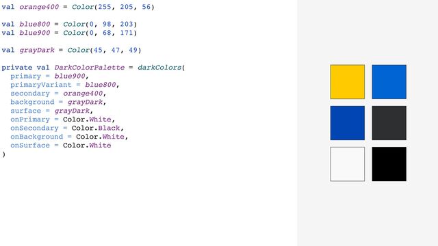 val orange400 = Color(255, 205, 56)
val blue800 = Color(0, 98, 203)
val blue900 = Color(0, 68, 171)
val grayDark = Color(45, 47, 49)
private val DarkColorPalette = darkColors(
primary = blue900,
primaryVariant = blue800,
secondary = orange400,
background = grayDark,
surface = grayDark,
onPrimary = Color.White,
onSecondary = Color.Black,
onBackground = Color.White,
onSurface = Color.White
)

