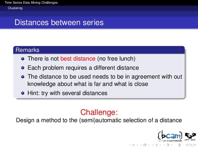 Time Series Data Mining Challenges
Clustering
Distances between series
Remarks
There is not best distance (no free lunch)
Each problem requires a different distance
The distance to be used needs to be in agreement with out
knowledge about what is far and what is close
Hint: try with several distances
Challenge:
Design a method to the (semi)automatic selection of a distance
