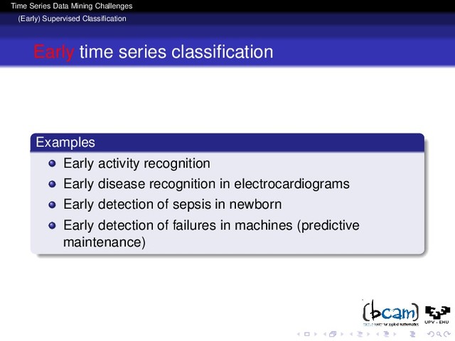 Time Series Data Mining Challenges
(Early) Supervised Classiﬁcation
Early time series classiﬁcation
Examples
Early activity recognition
Early disease recognition in electrocardiograms
Early detection of sepsis in newborn
Early detection of failures in machines (predictive
maintenance)
