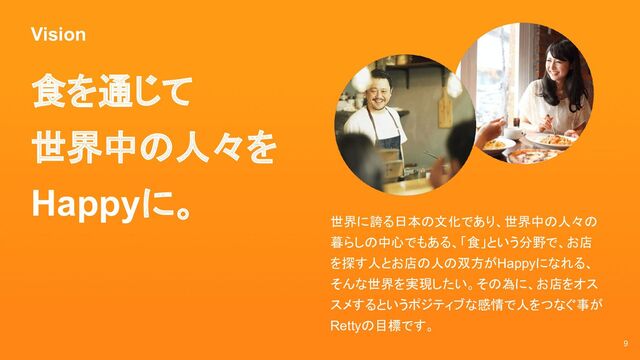Vision
9
食を通じて
世界中の人々を
Happyに。
世界に誇る日本の文化であり、世界中の人々の
暮らしの中心でもある、「食」という分野で、お店
を探す人とお店の人の双方がHappyになれる、
そんな世界を実現したい。その為に、お店をオス
スメするというポジティブな感情で人をつなぐ事が
Rettyの目標です。
