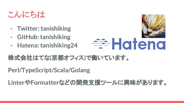 こんにちは
- Twitter: tanishiking
- GitHub: tanishiking
- Hatena: tanishiking24
株式会社はてな(京都オフィス)で働いています。
Perl/TypeScript/Scala/Golang
LinterやFormatterなどの開発支援ツールに興味があります。
