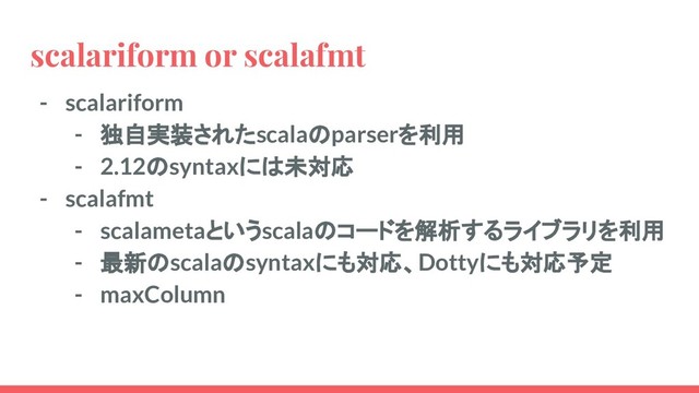 scalariform or scalafmt
- scalariform
- 独自実装されたscalaのparserを利用
- 2.12のsyntaxには未対応
- scalafmt
- scalametaというscalaのコードを解析するライブラリを利用
- 最新のscalaのsyntaxにも対応、Dottyにも対応予定
- maxColumn
