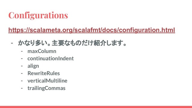 Configurations
https://scalameta.org/scalafmt/docs/configuration.html
- かなり多い。主要なものだけ紹介します。
- maxColumn
- continuationIndent
- align
- RewriteRules
- verticalMultiline
- trailingCommas
