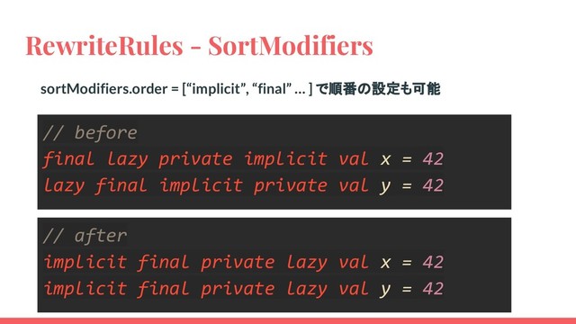 RewriteRules - SortModifiers
// before
final lazy private implicit val x = 42
lazy final implicit private val y = 42
// after
implicit final private lazy val x = 42
implicit final private lazy val y = 42
sortModifiers.order = [“implicit”, “final” … ] で順番の設定も可能
