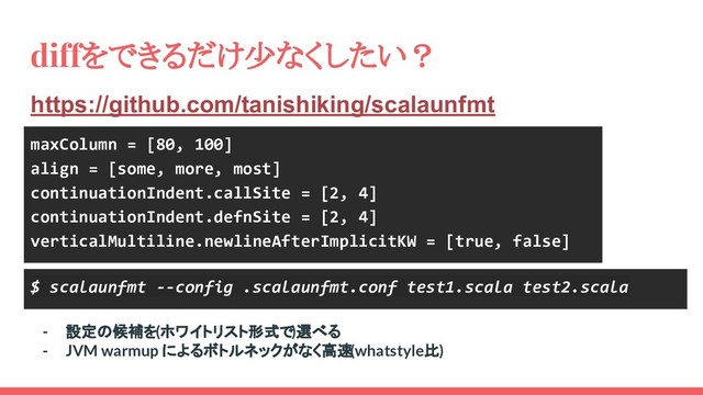 diffをできるだけ少なくしたい？
https://github.com/tanishiking/scalaunfmt
maxColumn = [80, 100]
align = [some, more, most]
continuationIndent.callSite = [2, 4]
continuationIndent.defnSite = [2, 4]
verticalMultiline.newlineAfterImplicitKW = [true, false]
$ scalaunfmt --config .scalaunfmt.conf test1.scala test2.scala
- 設定の候補を(ホワイトリスト形式で)選べる
- JVM warmup によるボトルネックがなく高速(whatstyle比)
