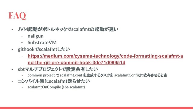 FAQ
- JVM起動がボトルネックでscalafmtの起動が遅い
- nailgun
- SubstrateVM
- githookでscalafmtしたい
- https://medium.com/zyseme-technology/code-formatting-scalafmt-a
nd-the-git-pre-commit-hook-3de71d099514
- sbtマルチプロジェクトで設定共有したい
- common project で scalafmt.conf を生成するタスクを scalafmtConfigに依存させると吉
- コンパイル時にscalafmt走らせたい
- scalafmtOnCompile (sbt-scalafmt)
