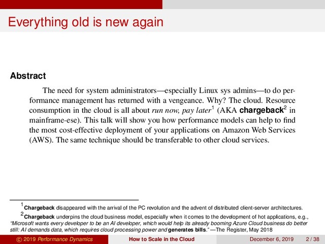 Everything old is new again
Abstract
The need for system administrators—especially Linux sys admins—to do per-
formance management has returned with a vengeance. Why? The cloud. Resource
consumption in the cloud is all about run now, pay later1 (AKA chargeback2 in
mainframe-ese). This talk will show you how performance models can help to ﬁnd
the most cost-effective deployment of your applications on Amazon Web Services
(AWS). The same technique should be transferable to other cloud services.
1
Chargeback disappeared with the arrival of the PC revolution and the advent of distributed client-server architectures.
2
Chargeback underpins the cloud business model, especially when it comes to the development of hot applications, e.g.,
“Microsoft wants every developer to be an AI developer, which would help its already booming Azure Cloud business do better
still: AI demands data, which requires cloud processing power and generates bills.” —The Register, May 2018
c 2019 Performance Dynamics How to Scale in the Cloud December 6, 2019 2 / 38
