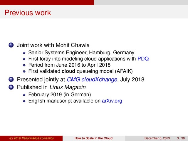 Previous work
1 Joint work with Mohit Chawla
Senior Systems Engineer, Hamburg, Germany
First foray into modeling cloud applications with PDQ
Period from June 2016 to April 2018
First validated cloud queueing model (AFAIK)
2 Presented jointly at CMG cloudXchange, July 2018
3 Published in Linux Magazin
February 2019 (in German)
English manuscript available on arXiv.org
c 2019 Performance Dynamics How to Scale in the Cloud December 6, 2019 3 / 38

