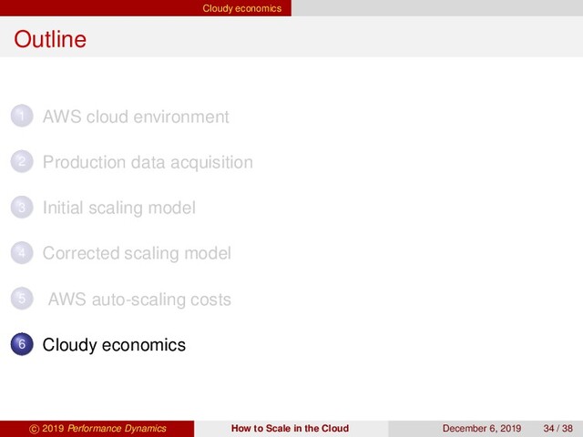 Cloudy economics
Outline
1 AWS cloud environment
2 Production data acquisition
3 Initial scaling model
4 Corrected scaling model
5 AWS auto-scaling costs
6 Cloudy economics
c 2019 Performance Dynamics How to Scale in the Cloud December 6, 2019 34 / 38
