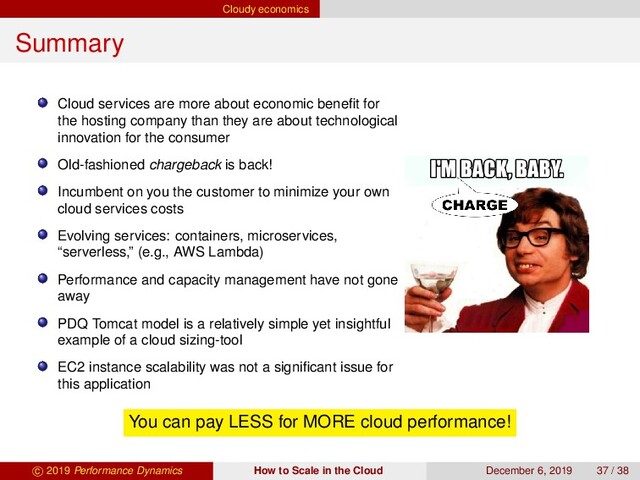 Cloudy economics
Summary
Cloud services are more about economic beneﬁt for
the hosting company than they are about technological
innovation for the consumer
Old-fashioned chargeback is back!
Incumbent on you the customer to minimize your own
cloud services costs
Evolving services: containers, microservices,
“serverless,” (e.g., AWS Lambda)
Performance and capacity management have not gone
away
PDQ Tomcat model is a relatively simple yet insightful
example of a cloud sizing-tool
EC2 instance scalability was not a signiﬁcant issue for
this application
You can pay LESS for MORE cloud performance!
c 2019 Performance Dynamics How to Scale in the Cloud December 6, 2019 37 / 38
