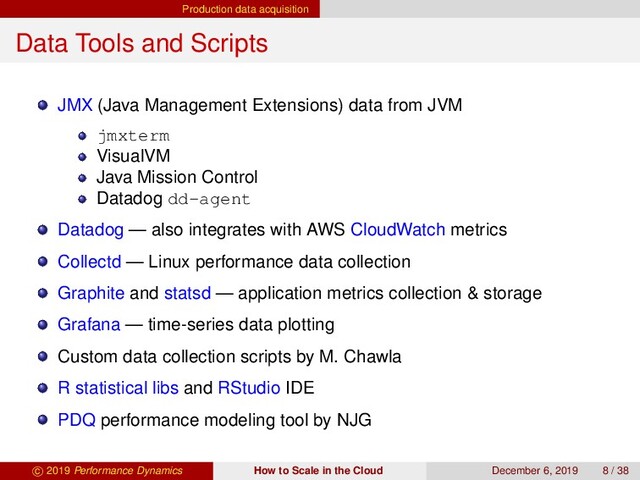 Production data acquisition
Data Tools and Scripts
JMX (Java Management Extensions) data from JVM
jmxterm
VisualVM
Java Mission Control
Datadog dd-agent
Datadog — also integrates with AWS CloudWatch metrics
Collectd — Linux performance data collection
Graphite and statsd — application metrics collection & storage
Grafana — time-series data plotting
Custom data collection scripts by M. Chawla
R statistical libs and RStudio IDE
PDQ performance modeling tool by NJG
c 2019 Performance Dynamics How to Scale in the Cloud December 6, 2019 8 / 38
