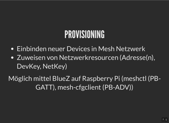 PROVISIONING
PROVISIONING
Einbinden neuer Devices in Mesh Netzwerk
Zuweisen von Netzwerkresourcen (Adresse(n),
DevKey, NetKey)
Möglich mittel BlueZ auf Raspberry Pi (meshctl (PB-
GATT), mesh-cfgclient (PB-ADV))
7 . 1
