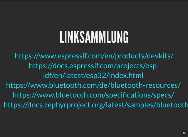 LINKSAMMLUNG
LINKSAMMLUNG








https://www.espressif.com/en/products/devkits/
https://docs.espressif.com/projects/esp-
idf/en/latest/esp32/index.html
https://www.bluetooth.com/de/bluetooth-resources/
https://www.bluetooth.com/specifications/specs/
https://docs.zephyrproject.org/latest/samples/bluetooth
10
