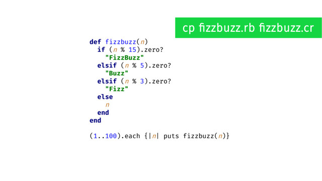 def fizzbuzz(n)
if (n % 15).zero?
"FizzBuzz"
elsif (n % 5).zero?
"Buzz"
elsif (n % 3).zero?
"Fizz"
else
n
end
end
(1..100).each {|n| puts fizzbuzz(n)}
cp fizzbuzz.rb fizzbuzz.cr
