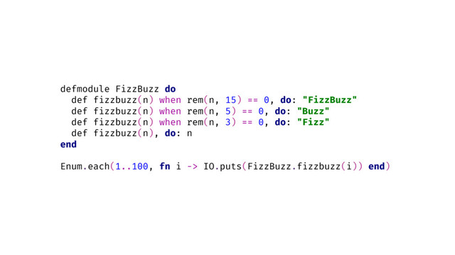 defmodule FizzBuzz do
def fizzbuzz(n) when rem(n, 15) == 0, do: "FizzBuzz"
def fizzbuzz(n) when rem(n, 5) == 0, do: "Buzz"
def fizzbuzz(n) when rem(n, 3) == 0, do: "Fizz"
def fizzbuzz(n), do: n
end
Enum.each(1..100, fn i -> IO.puts(FizzBuzz.fizzbuzz(i)) end)
