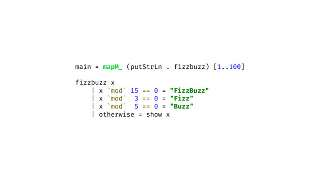 main = mapM_ (putStrLn . fizzbuzz) [1..100]
fizzbuzz x
| x `mod` 15 == 0 = "FizzBuzz"
| x `mod` 3 == 0 = "Fizz"
| x `mod` 5 == 0 = "Buzz"
| otherwise = show x

