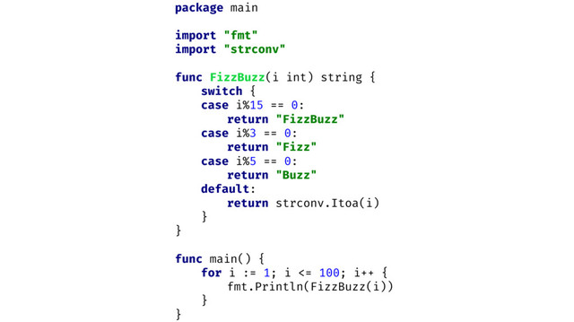 package main
import "fmt"
import "strconv"
func FizzBuzz(i int) string {
switch {
case i%15 == 0:
return "FizzBuzz"
case i%3 == 0:
return "Fizz"
case i%5 == 0:
return "Buzz"
default:
return strconv.Itoa(i)
}
}
func main() {
for i := 1; i <= 100; i++ {
fmt.Println(FizzBuzz(i))
}
}
