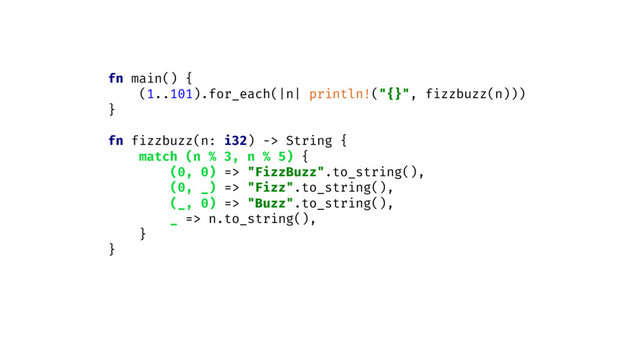 fn main() {
(1..101).for_each(|n| println!("{}", fizzbuzz(n)))
}
fn fizzbuzz(n: i32) -> String {
match (n % 3, n % 5) {
(0, 0) => "FizzBuzz".to_string(),
(0, _) => "Fizz".to_string(),
(_, 0) => "Buzz".to_string(),
_ => n.to_string(),
}
}
