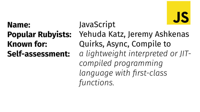 Name:
Popular Rubyists:
Known for:
Self-assessment:
JavaScript
Yehuda Katz, Jeremy Ashkenas
Quirks, Async, Compile to
a lightweight interpreted or JIT-
compiled programming
language with first-class
functions.
